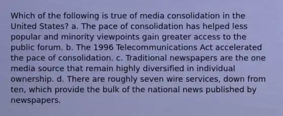 Which of the following is true of media consolidation in the United States? a. The pace of consolidation has helped less popular and minority viewpoints gain greater access to the public forum. b. The 1996 Telecommunications Act accelerated the pace of consolidation. c. Traditional newspapers are the one media source that remain highly diversified in individual ownership. d. There are roughly seven wire services, down from ten, which provide the bulk of the national news published by newspapers.