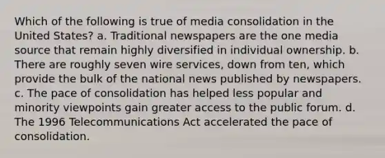 Which of the following is true of media consolidation in the United States? a. Traditional newspapers are the one media source that remain highly diversified in individual ownership. b. There are roughly seven wire services, down from ten, which provide the bulk of the national news published by newspapers. c. The pace of consolidation has helped less popular and minority viewpoints gain greater access to the public forum. d. The 1996 Telecommunications Act accelerated the pace of consolidation.