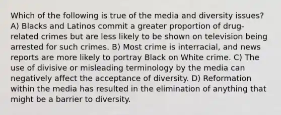 Which of the following is true of the media and diversity issues? A) Blacks and Latinos commit a greater proportion of drug-related crimes but are less likely to be shown on television being arrested for such crimes. B) Most crime is interracial, and news reports are more likely to portray Black on White crime. C) The use of divisive or misleading terminology by the media can negatively affect the acceptance of diversity. D) Reformation within the media has resulted in the elimination of anything that might be a barrier to diversity.