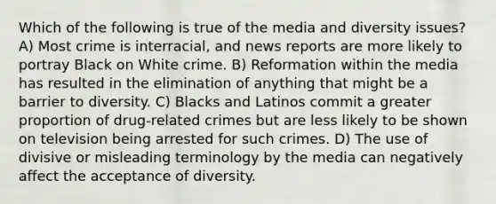 Which of the following is true of the media and diversity issues? A) Most crime is interracial, and news reports are more likely to portray Black on White crime. B) Reformation within the media has resulted in the elimination of anything that might be a barrier to diversity. C) Blacks and Latinos commit a greater proportion of drug-related crimes but are less likely to be shown on television being arrested for such crimes. D) The use of divisive or misleading terminology by the media can negatively affect the acceptance of diversity.