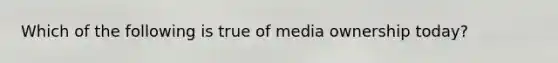 Which of the following is true of media ownership today?