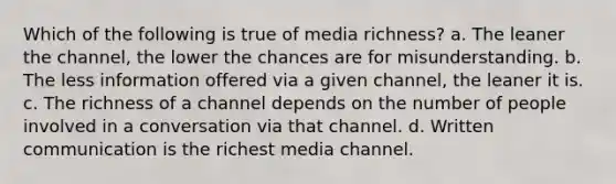 Which of the following is true of media richness? a. The leaner the channel, the lower the chances are for misunderstanding. b. The less information offered via a given channel, the leaner it is. c. The richness of a channel depends on the number of people involved in a conversation via that channel. d. Written communication is the richest media channel.