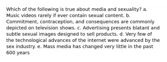 Which of the following is true about media and sexuality? a. Music videos rarely if ever contain sexual content. b. Commitment, contraception, and consequences are commonly depicted on television shows. c. Advertising presents blatant and subtle sexual images designed to sell products. d. Very few of the technological advances of the internet were advanced by the sex industry. e. Mass media has changed very little in the past 600 years