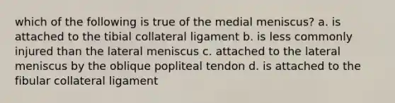 which of the following is true of the medial meniscus? a. is attached to the tibial collateral ligament b. is less commonly injured than the lateral meniscus c. attached to the lateral meniscus by the oblique popliteal tendon d. is attached to the fibular collateral ligament