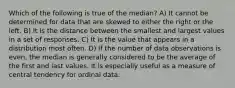 Which of the following is true of the median? A) It cannot be determined for data that are skewed to either the right or the left. B) It is the distance between the smallest and largest values in a set of responses. C) It is the value that appears in a distribution most often. D) If the number of data observations is even, the median is generally considered to be the average of the first and last values. It is especially useful as a measure of central tendency for ordinal data.