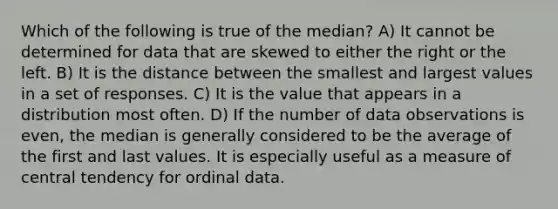 Which of the following is true of the median? A) It cannot be determined for data that are skewed to either the right or the left. B) It is the distance between the smallest and largest values in a set of responses. C) It is the value that appears in a distribution most often. D) If the number of data observations is even, the median is generally considered to be the average of the first and last values. It is especially useful as a measure of central tendency for ordinal data.