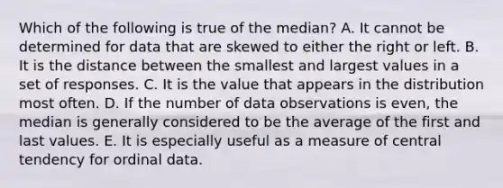 Which of the following is true of the median? A. It cannot be determined for data that are skewed to either the right or left. B. It is the distance between the smallest and largest values in a set of responses. C. It is the value that appears in the distribution most often. D. If the number of data observations is even, the median is generally considered to be the average of the first and last values. E. It is especially useful as a measure of central tendency for ordinal data.