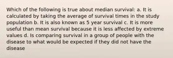 Which of the following is true about median survival: a. It is calculated by taking the average of survival times in the study population b. It is also known as 5 year survival c. It is more useful than mean survival because it is less affected by extreme values d. Is comparing survival in a group of people with the disease to what would be expected if they did not have the disease