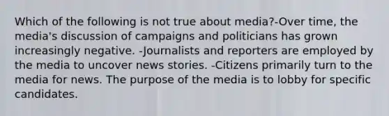 Which of the following is not true about media?-Over time, the media's discussion of campaigns and politicians has grown increasingly negative. -Journalists and reporters are employed by the media to uncover news stories. -Citizens primarily turn to the media for news. The purpose of the media is to lobby for specific candidates.