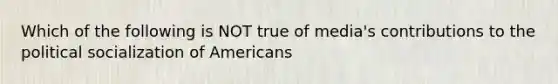 Which of the following is NOT true of media's contributions to the political socialization of Americans