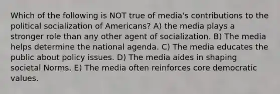 Which of the following is NOT true of media's contributions to the political socialization of Americans? A) the media plays a stronger role than any other agent of socialization. B) The media helps determine the national agenda. C) The media educates the public about policy issues. D) The media aides in shaping societal Norms. E) The media often reinforces core democratic values.