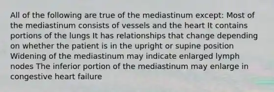 All of the following are true of the mediastinum except: Most of the mediastinum consists of vessels and the heart It contains portions of the lungs It has relationships that change depending on whether the patient is in the upright or supine position Widening of the mediastinum may indicate enlarged lymph nodes The inferior portion of the mediastinum may enlarge in congestive heart failure