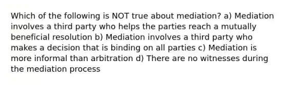 Which of the following is NOT true about mediation? a) Mediation involves a third party who helps the parties reach a mutually beneficial resolution b) Mediation involves a third party who makes a decision that is binding on all parties c) Mediation is more informal than arbitration d) There are no witnesses during the mediation process