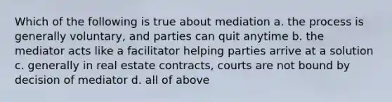 Which of the following is true about mediation a. the process is generally voluntary, and parties can quit anytime b. the mediator acts like a facilitator helping parties arrive at a solution c. generally in real estate contracts, courts are not bound by decision of mediator d. all of above