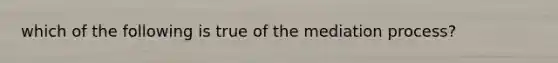 which of the following is true of the mediation process?