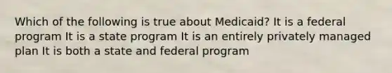 Which of the following is true about Medicaid? It is a federal program It is a state program It is an entirely privately managed plan It is both a state and federal program