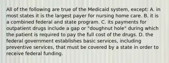 All of the following are true of the Medicaid system, except: A. in most states it is the largest payer for nursing home care. B. it is a combined federal and state program. C. its payments for outpatient drugs include a gap or "doughnut hole" during which the patient is required to pay the full cost of the drugs. D. the federal government establishes basic services, including preventive services, that must be covered by a state in order to receive federal funding.