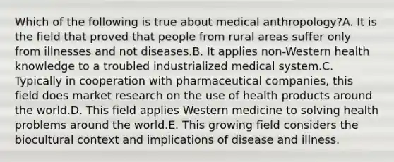 Which of the following is true about medical anthropology?A. It is the field that proved that people from rural areas suffer only from illnesses and not diseases.B. It applies non-Western health knowledge to a troubled industrialized medical system.C. Typically in cooperation with pharmaceutical companies, this field does market research on the use of health products around the world.D. This field applies Western medicine to solving health problems around the world.E. This growing field considers the biocultural context and implications of disease and illness.