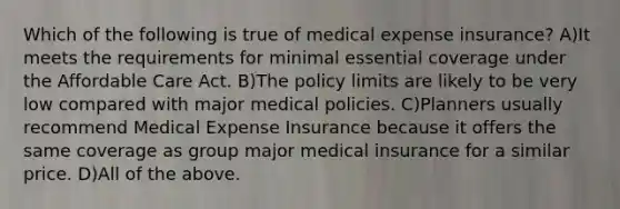 Which of the following is true of medical expense insurance? A)It meets the requirements for minimal essential coverage under the Affordable Care Act. B)The policy limits are likely to be very low compared with major medical policies. C)Planners usually recommend Medical Expense Insurance because it offers the same coverage as group major medical insurance for a similar price. D)All of the above.