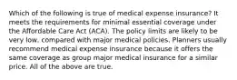 Which of the following is true of medical expense insurance? It meets the requirements for minimal essential coverage under the Affordable Care Act (ACA). The policy limits are likely to be very low, compared with major medical policies. Planners usually recommend medical expense insurance because it offers the same coverage as group major medical insurance for a similar price. All of the above are true.