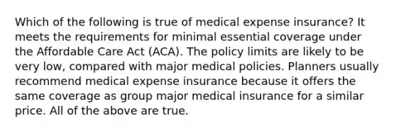 Which of the following is true of medical expense insurance? It meets the requirements for minimal essential coverage under the Affordable Care Act (ACA). The policy limits are likely to be very low, compared with major medical policies. Planners usually recommend medical expense insurance because it offers the same coverage as group major medical insurance for a similar price. All of the above are true.