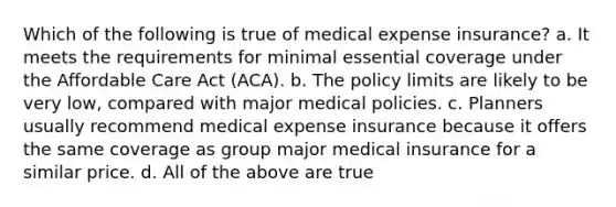 Which of the following is true of medical expense insurance? a. It meets the requirements for minimal essential coverage under the Affordable Care Act (ACA). b. The policy limits are likely to be very low, compared with major medical policies. c. Planners usually recommend medical expense insurance because it offers the same coverage as group major medical insurance for a similar price. d. All of the above are true