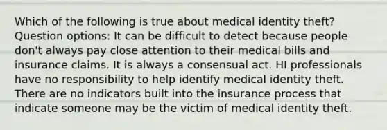 Which of the following is true about medical identity theft? Question options: It can be difficult to detect because people don't always pay close attention to their medical bills and insurance claims. It is always a consensual act. HI professionals have no responsibility to help identify medical identity theft. There are no indicators built into the insurance process that indicate someone may be the victim of medical identity theft.