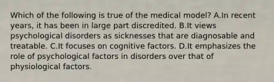 Which of the following is true of the medical model? A.In recent years, it has been in large part discredited. B.It views psychological disorders as sicknesses that are diagnosable and treatable. C.It focuses on cognitive factors. D.It emphasizes the role of psychological factors in disorders over that of physiological factors.