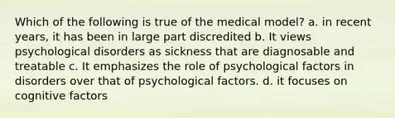 Which of the following is true of the medical model? a. in recent years, it has been in large part discredited b. It views psychological disorders as sickness that are diagnosable and treatable c. It emphasizes the role of psychological factors in disorders over that of psychological factors. d. it focuses on cognitive factors