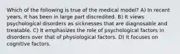 Which of the following is true of the medical model? A) In recent years, it has been in large part discredited. B) It views psychological disorders as sicknesses that are diagnosable and treatable. C) It emphasizes the role of psychological factors in disorders over that of physiological factors. D) It focuses on cognitive factors.