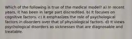 Which of the following is true of the medical model? a) In recent years, it has been in large part discredited. b) It focuses on cognitive factors. c) It emphasizes the role of psychological factors in disorders over that of physiological factors. d) It views psychological disorders as sicknesses that are diagnosable and treatable.