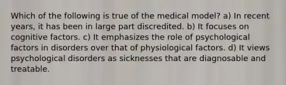 Which of the following is true of the medical model? a) In recent years, it has been in large part discredited. b) It focuses on cognitive factors. c) It emphasizes the role of psychological factors in disorders over that of physiological factors. d) It views psychological disorders as sicknesses that are diagnosable and treatable.