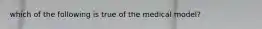 which of the following is true of the medical model?