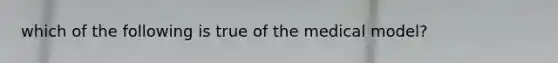 which of the following is true of the medical model?