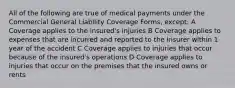 All of the following are true of medical payments under the Commercial General Liability Coverage Forms, except: A Coverage applies to the insured's injuries B Coverage applies to expenses that are incurred and reported to the insurer within 1 year of the accident C Coverage applies to injuries that occur because of the insured's operations D Coverage applies to injuries that occur on the premises that the insured owns or rents