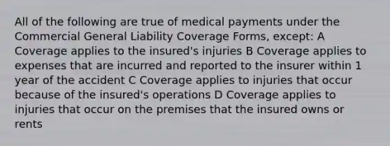 All of the following are true of medical payments under the Commercial General Liability Coverage Forms, except: A Coverage applies to the insured's injuries B Coverage applies to expenses that are incurred and reported to the insurer within 1 year of the accident C Coverage applies to injuries that occur because of the insured's operations D Coverage applies to injuries that occur on the premises that the insured owns or rents