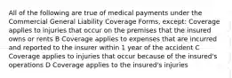 All of the following are true of medical payments under the Commercial General Liability Coverage Forms, except: Coverage applies to injuries that occur on the premises that the insured owns or rents B Coverage applies to expenses that are incurred and reported to the insurer within 1 year of the accident C Coverage applies to injuries that occur because of the insured's operations D Coverage applies to the insured's injuries