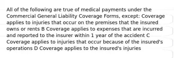 All of the following are true of medical payments under the Commercial General Liability Coverage Forms, except: Coverage applies to injuries that occur on the premises that the insured owns or rents B Coverage applies to expenses that are incurred and reported to the insurer within 1 year of the accident C Coverage applies to injuries that occur because of the insured's operations D Coverage applies to the insured's injuries