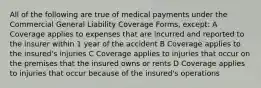 All of the following are true of medical payments under the Commercial General Liability Coverage Forms, except: A Coverage applies to expenses that are incurred and reported to the insurer within 1 year of the accident B Coverage applies to the insured's injuries C Coverage applies to injuries that occur on the premises that the insured owns or rents D Coverage applies to injuries that occur because of the insured's operations