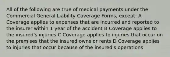 All of the following are true of medical payments under the Commercial General Liability Coverage Forms, except: A Coverage applies to expenses that are incurred and reported to the insurer within 1 year of the accident B Coverage applies to the insured's injuries C Coverage applies to injuries that occur on the premises that the insured owns or rents D Coverage applies to injuries that occur because of the insured's operations