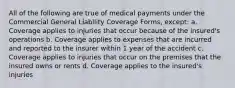 All of the following are true of medical payments under the Commercial General Liability Coverage Forms, except: a. Coverage applies to injuries that occur because of the insured's operations b. Coverage applies to expenses that are incurred and reported to the insurer within 1 year of the accident c. Coverage applies to injuries that occur on the premises that the insured owns or rents d. Coverage applies to the insured's injuries