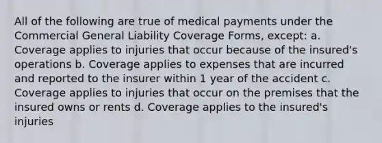 All of the following are true of medical payments under the Commercial General Liability Coverage Forms, except: a. Coverage applies to injuries that occur because of the insured's operations b. Coverage applies to expenses that are incurred and reported to the insurer within 1 year of the accident c. Coverage applies to injuries that occur on the premises that the insured owns or rents d. Coverage applies to the insured's injuries