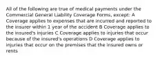 All of the following are true of medical payments under the Commercial General Liability Coverage Forms, except: A Coverage applies to expenses that are incurred and reported to the insurer within 1 year of the accident B Coverage applies to the insured's injuries C Coverage applies to injuries that occur because of the insured's operations D Coverage applies to injuries that occur on the premises that the insured owns or rents