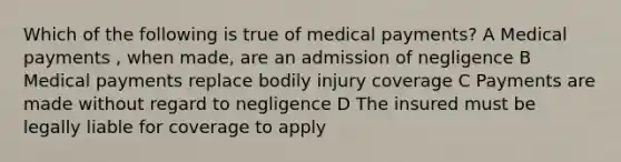 Which of the following is true of medical payments? A Medical payments , when made, are an admission of negligence B Medical payments replace bodily injury coverage C Payments are made without regard to negligence D The insured must be legally liable for coverage to apply