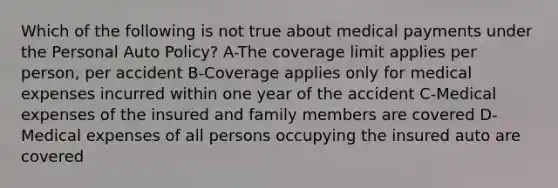 Which of the following is not true about medical payments under the Personal Auto Policy? A-The coverage limit applies per person, per accident B-Coverage applies only for medical expenses incurred within one year of the accident C-Medical expenses of the insured and family members are covered D-Medical expenses of all persons occupying the insured auto are covered