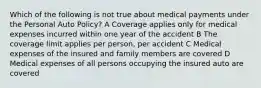 Which of the following is not true about medical payments under the Personal Auto Policy? A Coverage applies only for medical expenses incurred within one year of the accident B The coverage limit applies per person, per accident C Medical expenses of the insured and family members are covered D Medical expenses of all persons occupying the insured auto are covered