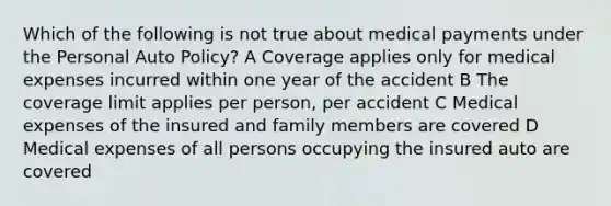 Which of the following is not true about medical payments under the Personal Auto Policy? A Coverage applies only for medical expenses incurred within one year of the accident B The coverage limit applies per person, per accident C Medical expenses of the insured and family members are covered D Medical expenses of all persons occupying the insured auto are covered