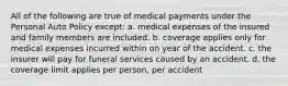 All of the following are true of medical payments under the Personal Auto Policy except: a. medical expenses of the insured and family members are included. b. coverage applies only for medical expenses incurred within on year of the accident. c. the insurer will pay for funeral services caused by an accident. d. the coverage limit applies per person, per accident