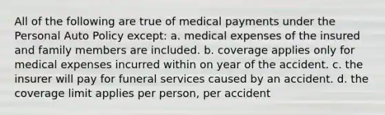 All of the following are true of medical payments under the Personal Auto Policy except: a. medical expenses of the insured and family members are included. b. coverage applies only for medical expenses incurred within on year of the accident. c. the insurer will pay for funeral services caused by an accident. d. the coverage limit applies per person, per accident