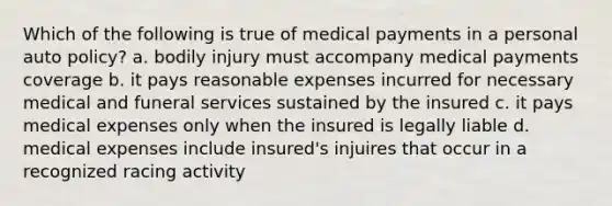 Which of the following is true of medical payments in a personal auto policy? a. bodily injury must accompany medical payments coverage b. it pays reasonable expenses incurred for necessary medical and funeral services sustained by the insured c. it pays medical expenses only when the insured is legally liable d. medical expenses include insured's injuires that occur in a recognized racing activity